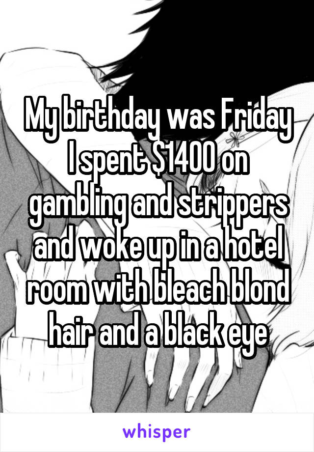 My birthday was Friday I spent $1400 on gambling and strippers and woke up in a hotel room with bleach blond hair and a black eye