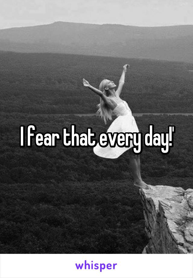 I fear that every day!'