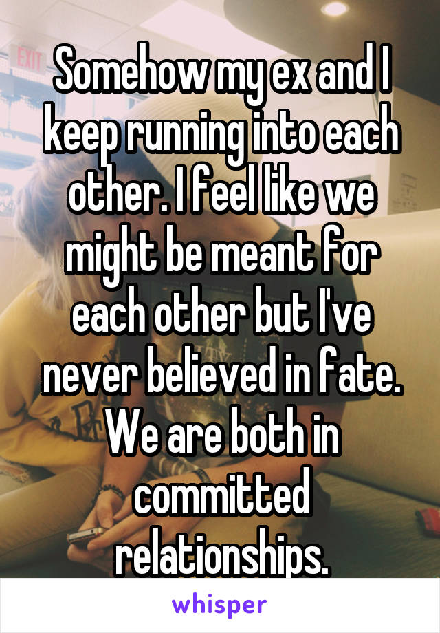 Somehow my ex and I keep running into each other. I feel like we might be meant for each other but I've never believed in fate. We are both in committed relationships.