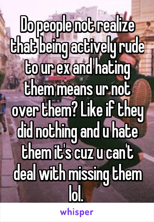 Do people not realize that being actively rude to ur ex and hating them means ur not over them? Like if they did nothing and u hate them it's cuz u can't deal with missing them lol. 