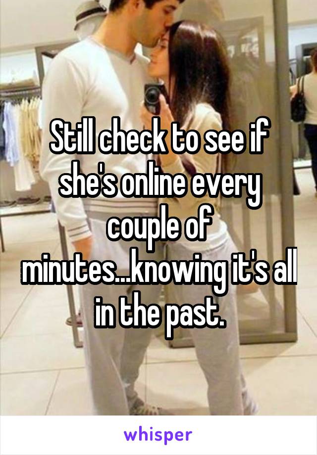 Still check to see if she's online every couple of minutes...knowing it's all in the past.