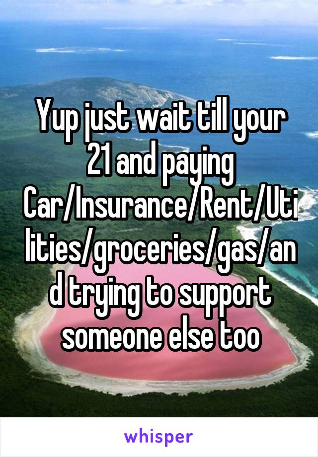 Yup just wait till your 21 and paying Car/Insurance/Rent/Utilities/groceries/gas/and trying to support someone else too