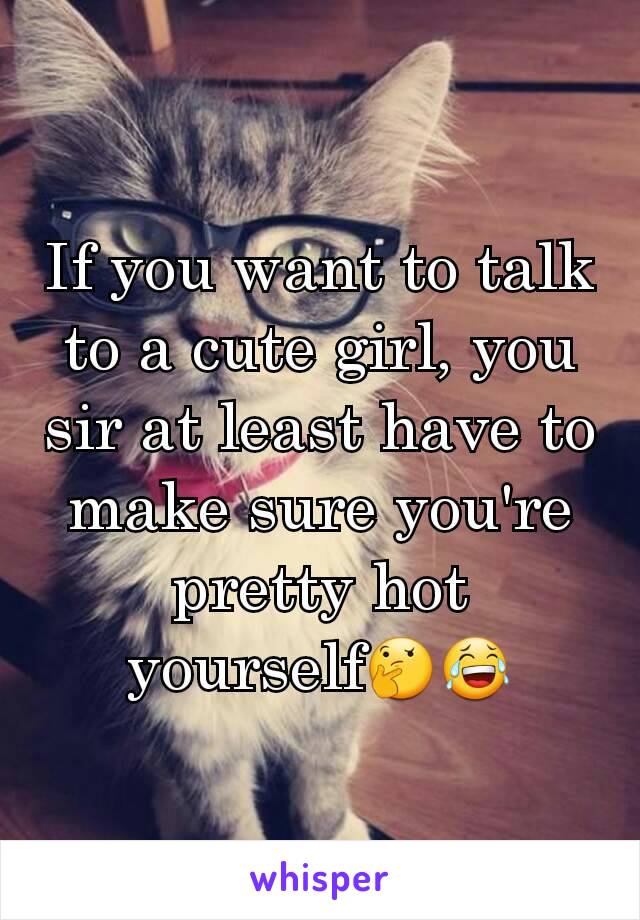 If you want to talk to a cute girl, you sir at least have to make sure you're pretty hot yourself🤔😂