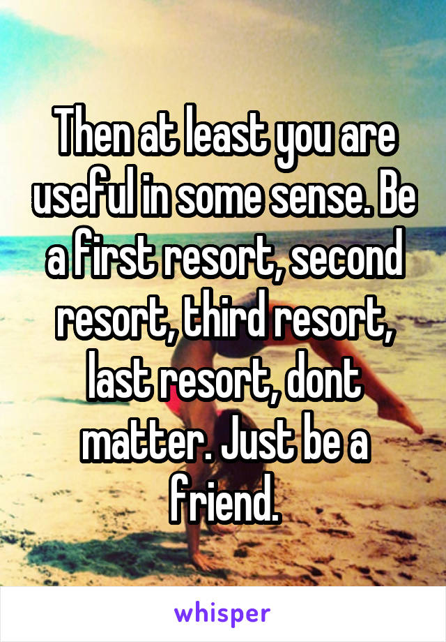 Then at least you are useful in some sense. Be a first resort, second resort, third resort, last resort, dont matter. Just be a friend.