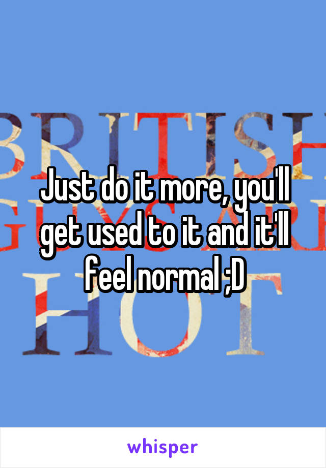 Just do it more, you'll get used to it and it'll feel normal ;D