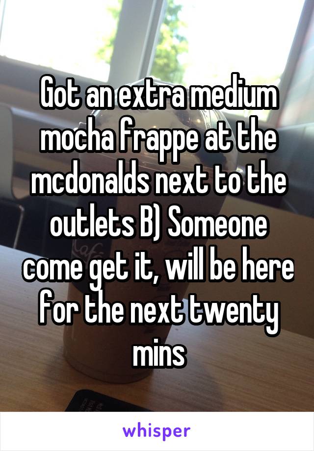 Got an extra medium mocha frappe at the mcdonalds next to the outlets B) Someone come get it, will be here for the next twenty mins