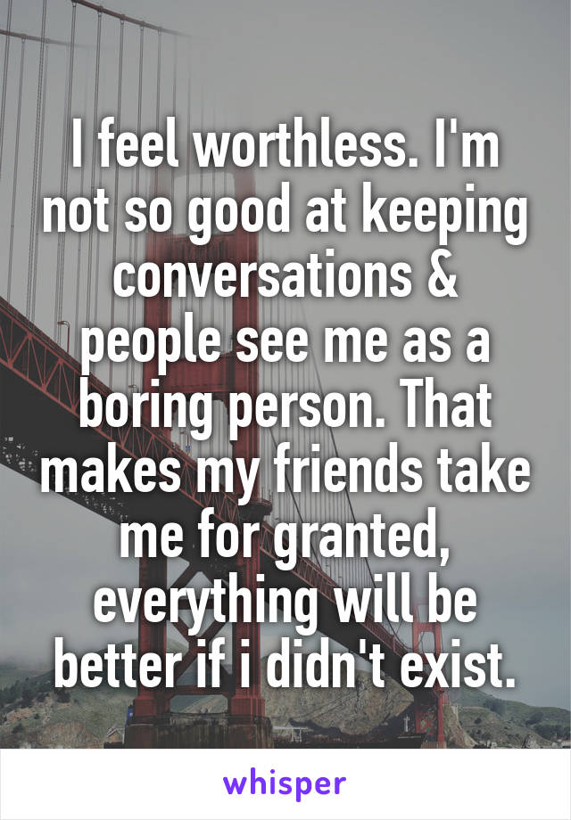 I feel worthless. I'm not so good at keeping conversations & people see me as a boring person. That makes my friends take me for granted, everything will be better if i didn't exist.