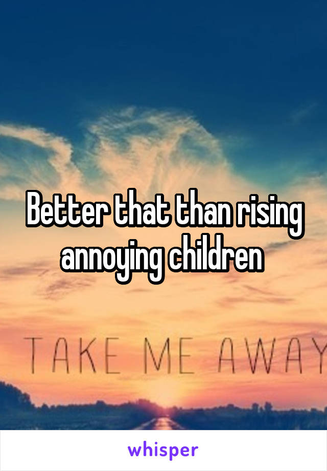 Better that than rising annoying children 