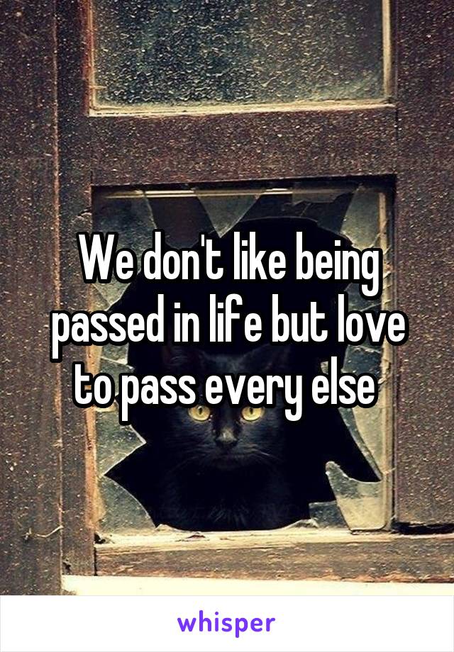 We don't like being passed in life but love to pass every else 