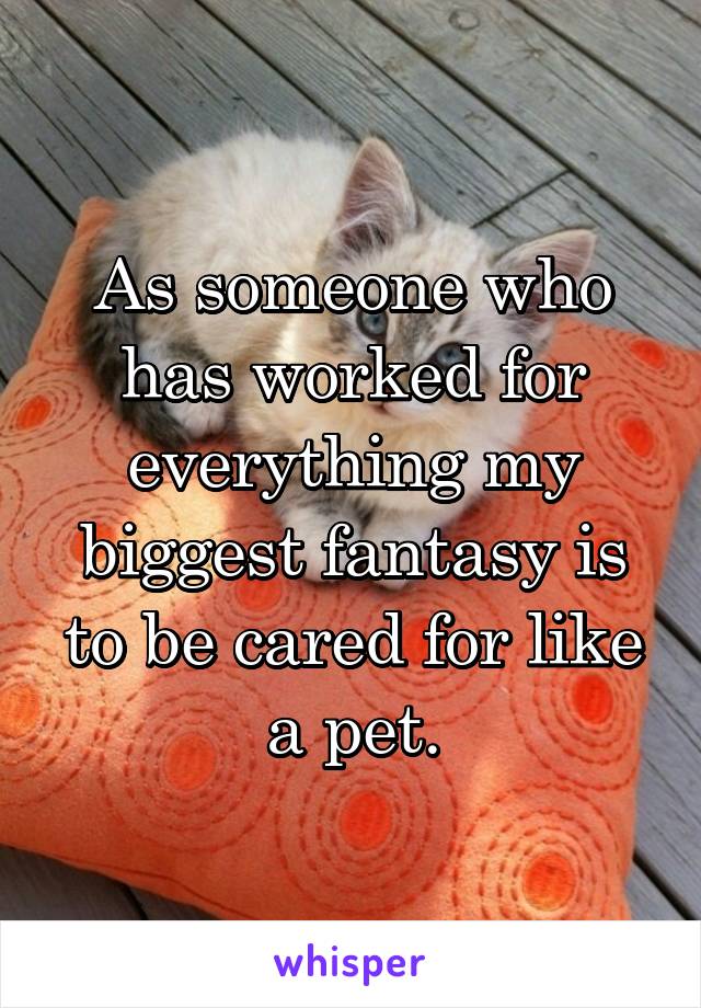 As someone who has worked for everything my biggest fantasy is to be cared for like a pet.