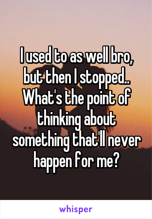 I used to as well bro, but then I stopped.. What's the point of thinking about something that'll never happen for me?