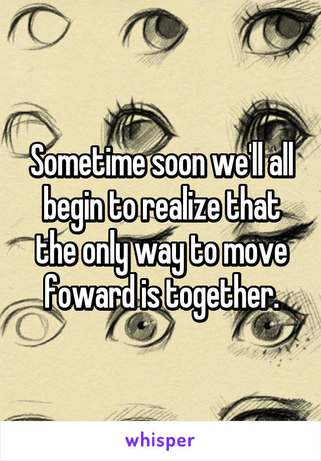 Sometime soon we'll all begin to realize that the only way to move foward is together.