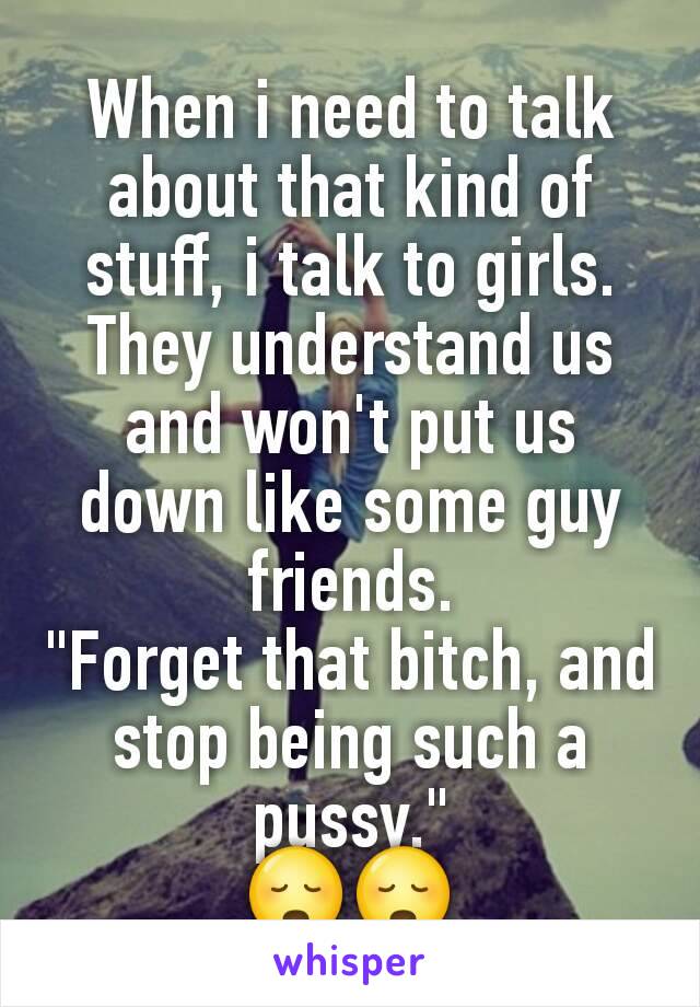 When i need to talk about that kind of stuff, i talk to girls. They understand us and won't put us down like some guy friends.
"Forget that bitch, and stop being such a pussy."
😳😳