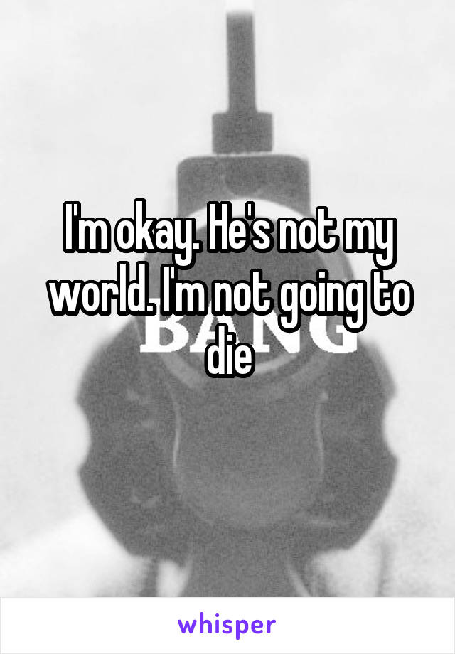 I'm okay. He's not my world. I'm not going to die
