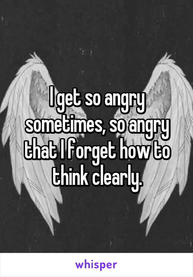 I get so angry sometimes, so angry that I forget how to think clearly.