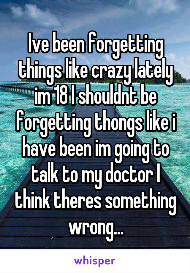 Ive been forgetting things like crazy lately im 18 I shouldnt be forgetting thongs like i have been im going to talk to my doctor I think theres something wrong...