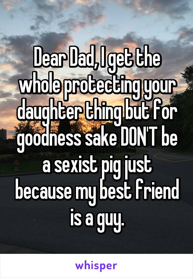 Dear Dad, I get the whole protecting your daughter thing but for goodness sake DON'T be a sexist pig just because my best friend is a guy.