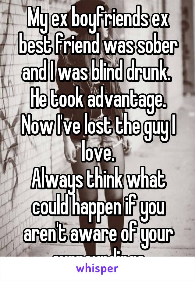 My ex boyfriends ex best friend was sober and I was blind drunk. 
He took advantage. Now I've lost the guy I love.
Always think what could happen if you aren't aware of your surroundings