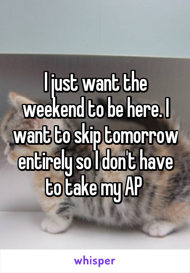 I just want the weekend to be here. I want to skip tomorrow entirely so I don't have to take my AP 