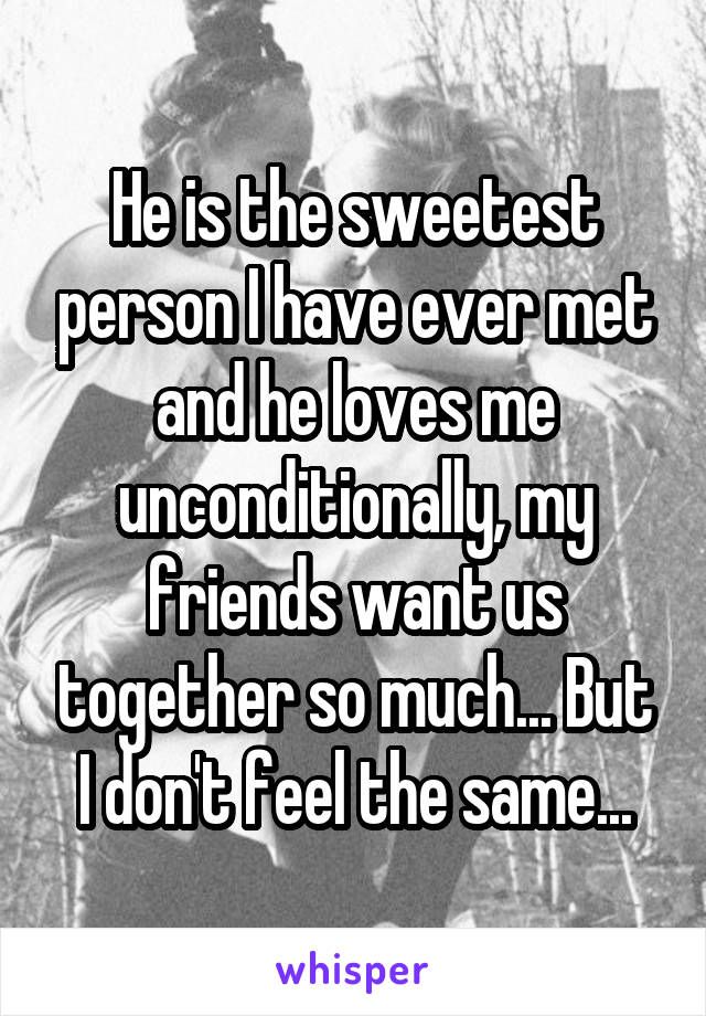 He is the sweetest person I have ever met and he loves me unconditionally, my friends want us together so much... But I don't feel the same...