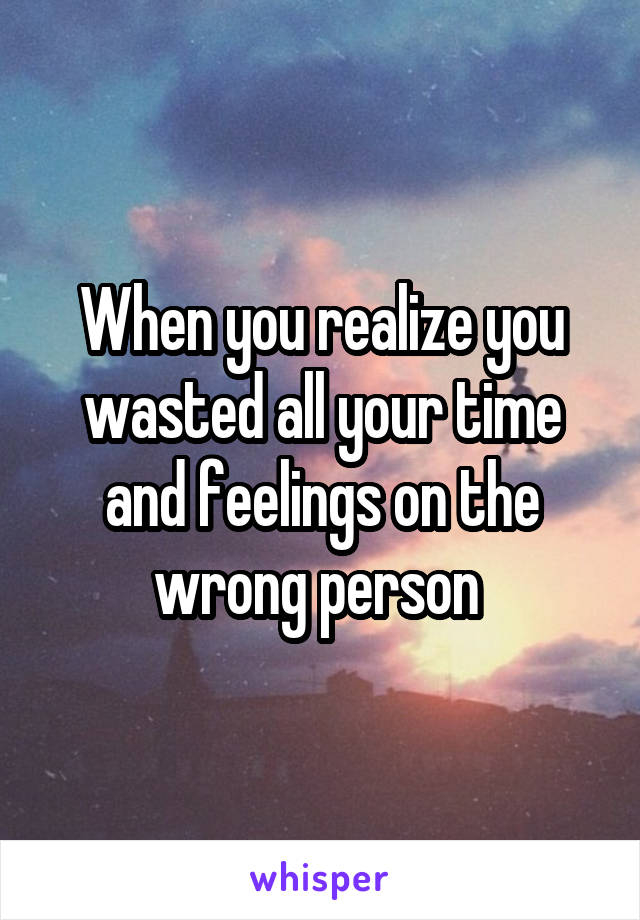 When you realize you wasted all your time and feelings on the wrong person 