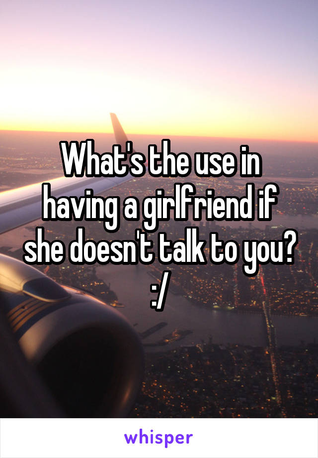 What's the use in having a girlfriend if she doesn't talk to you? :/