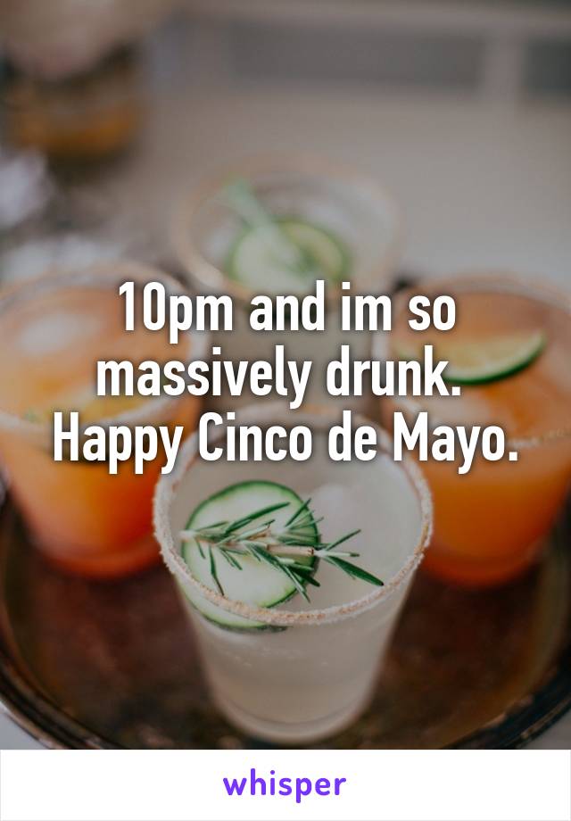 10pm and im so massively drunk. 
Happy Cinco de Mayo. 