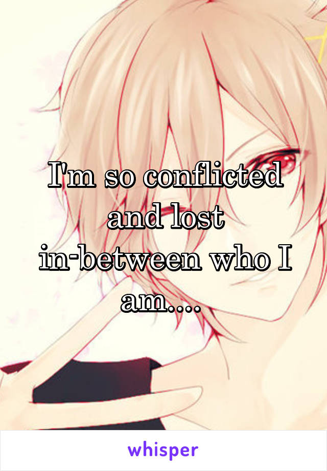 I'm so conflicted and lost in-between who I am.... 