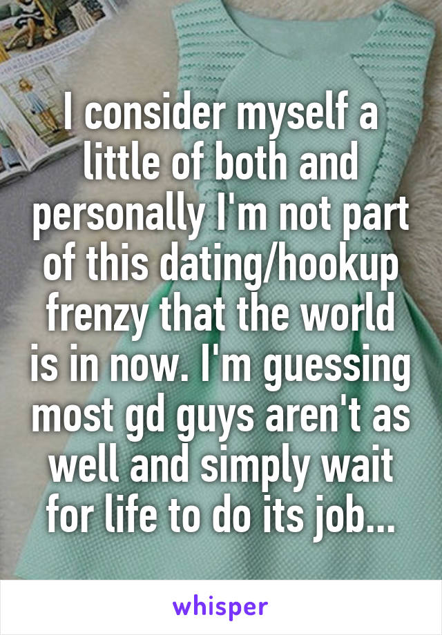 I consider myself a little of both and personally I'm not part of this dating/hookup frenzy that the world is in now. I'm guessing most gd guys aren't as well and simply wait for life to do its job...