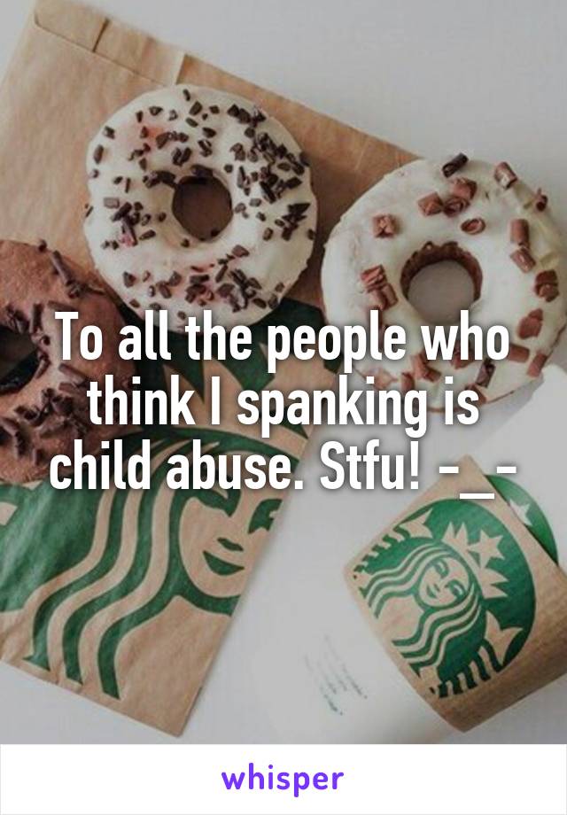 To all the people who think I spanking is child abuse. Stfu! -_-