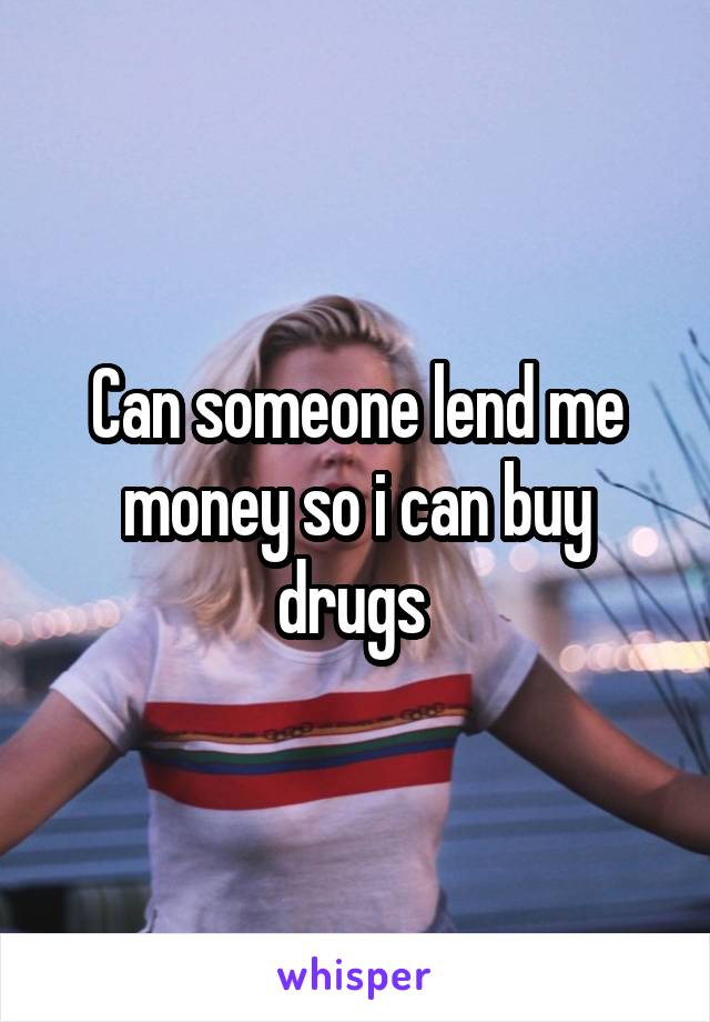 Can someone lend me money so i can buy drugs 