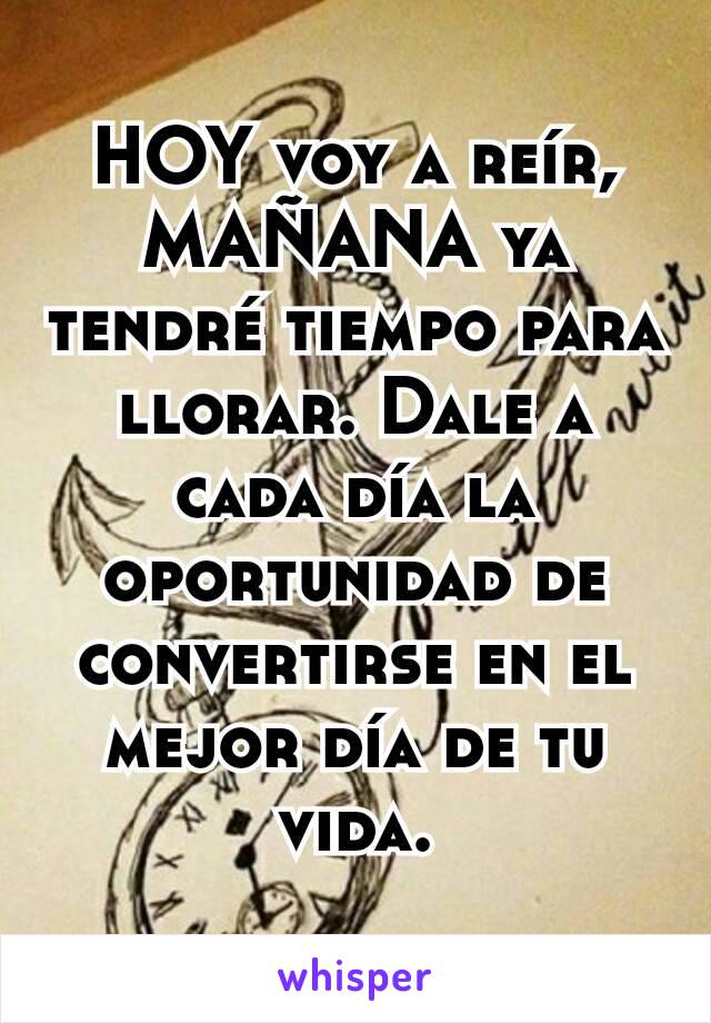 HOY voy a reír, MAÑANA ya tendré tiempo para llorar. Dale a cada día la oportunidad de convertirse en el mejor día de tu vida.