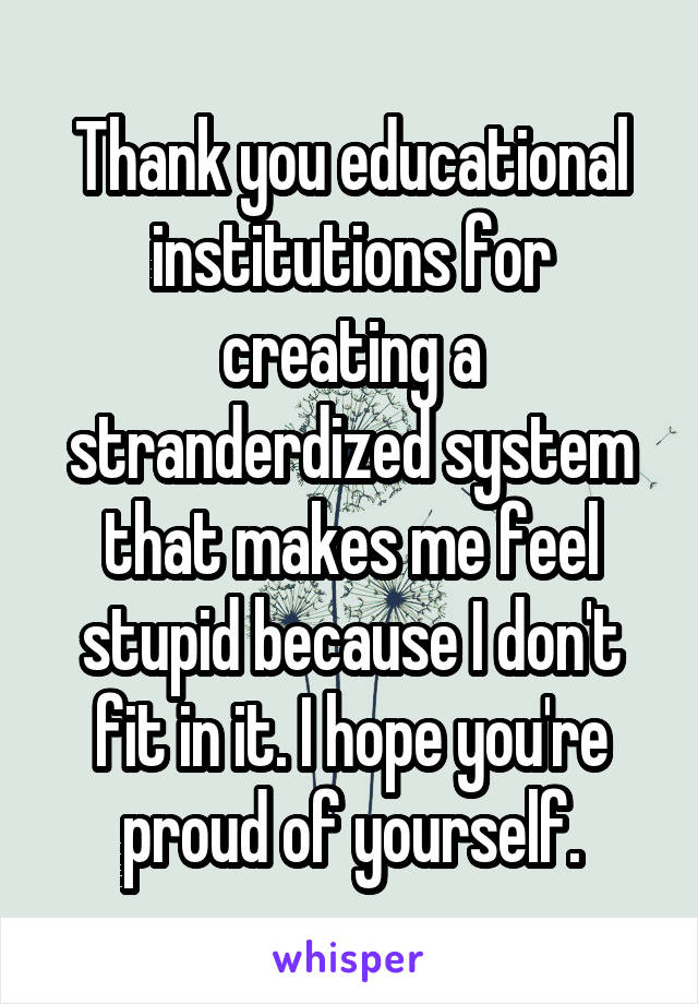 Thank you educational institutions for creating a stranderdized system that makes me feel stupid because I don't fit in it. I hope you're proud of yourself.