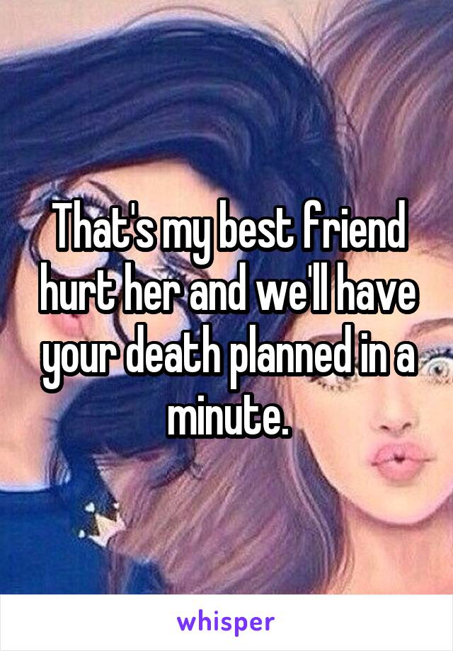 That's my best friend hurt her and we'll have your death planned in a minute.