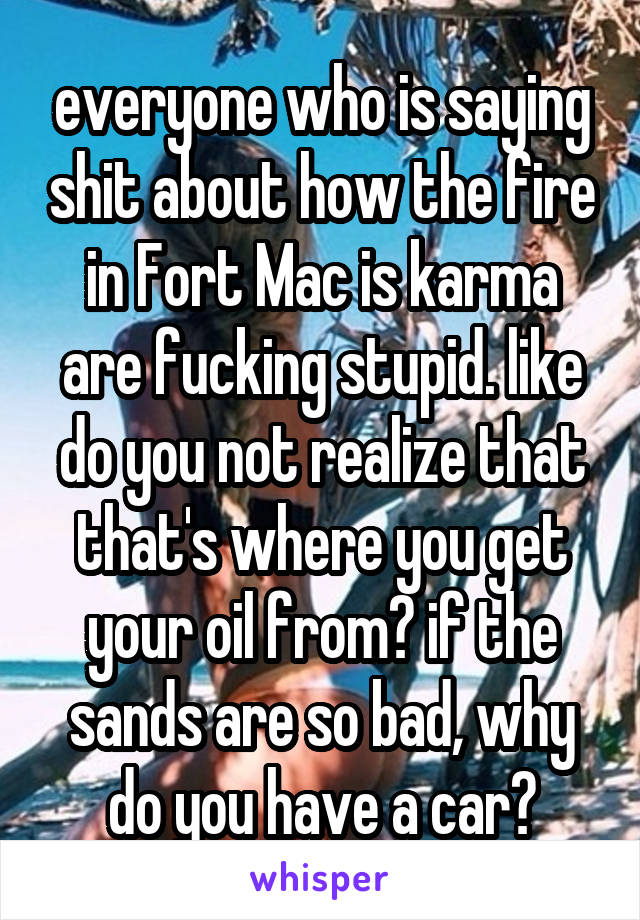 everyone who is saying shit about how the fire in Fort Mac is karma are fucking stupid. like do you not realize that that's where you get your oil from? if the sands are so bad, why do you have a car?