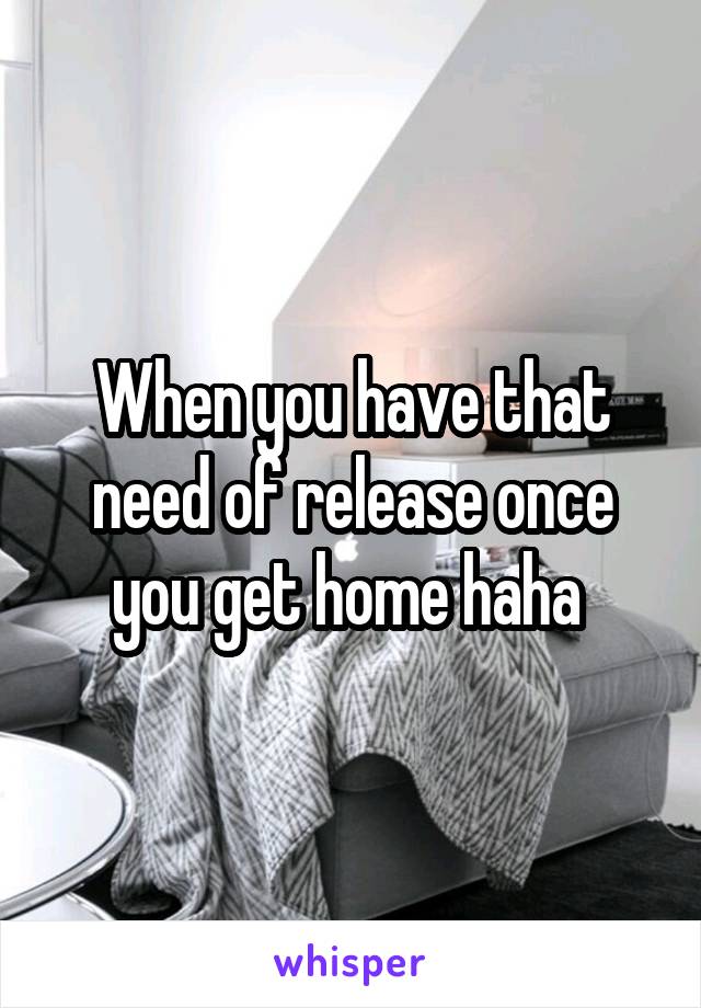 When you have that need of release once you get home haha 