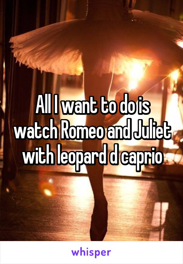 All I want to do is watch Romeo and Juliet with leopard d caprio