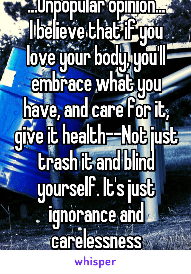 ...Unpopular opinion...
I believe that if you love your body, you'll embrace what you have, and care for it, give it health--Not just trash it and blind yourself. It's just ignorance and carelessness
