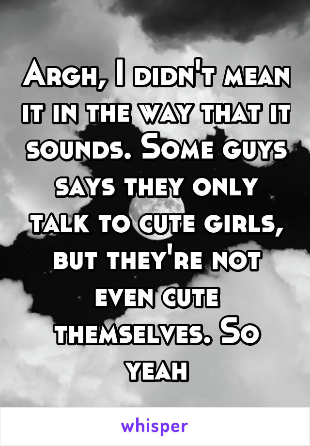 Argh, I didn't mean it in the way that it sounds. Some guys says they only talk to cute girls, but they're not even cute themselves. So yeah