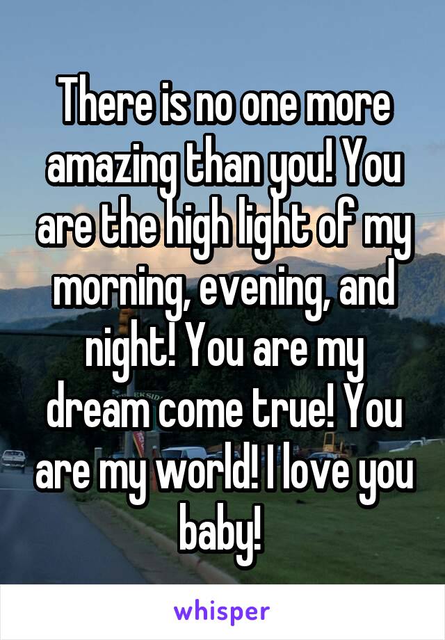 There is no one more amazing than you! You are the high light of my morning, evening, and night! You are my dream come true! You are my world! I love you baby! 