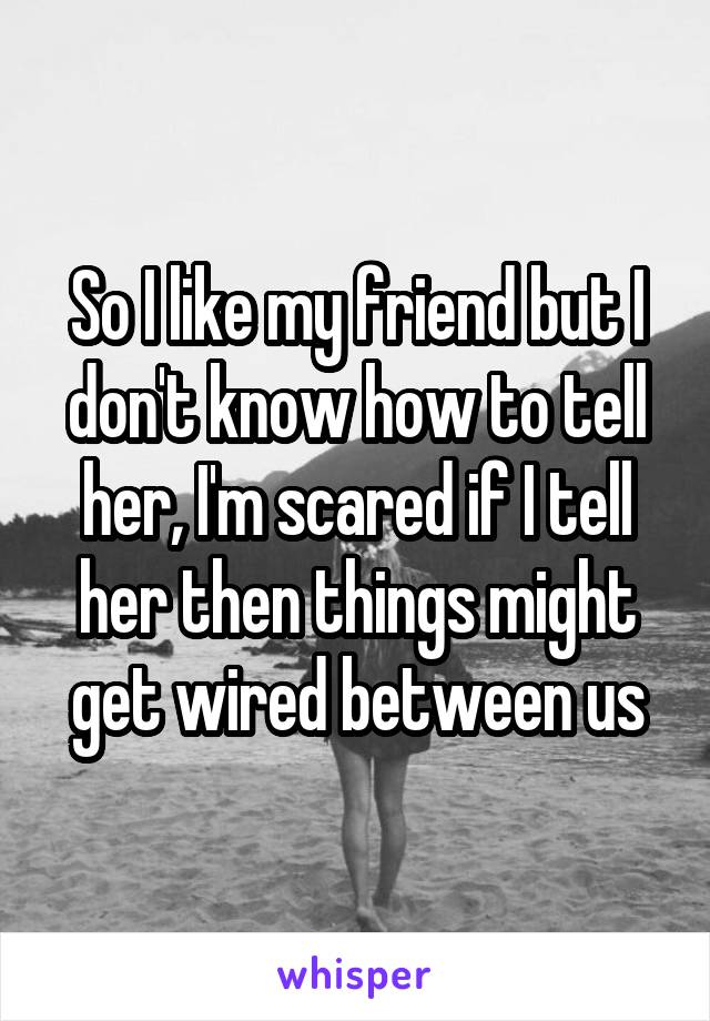 So I like my friend but I don't know how to tell her, I'm scared if I tell her then things might get wired between us