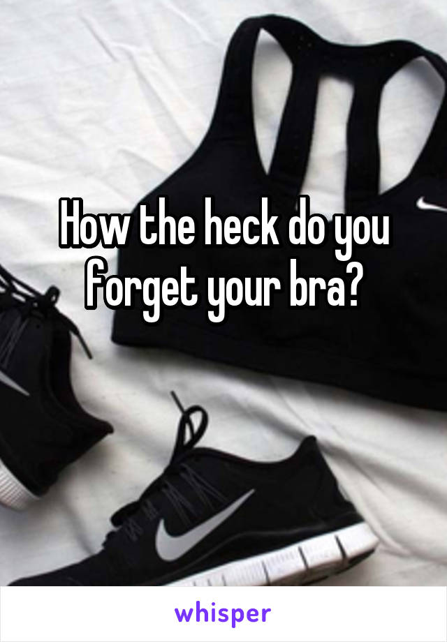 How the heck do you forget your bra?

