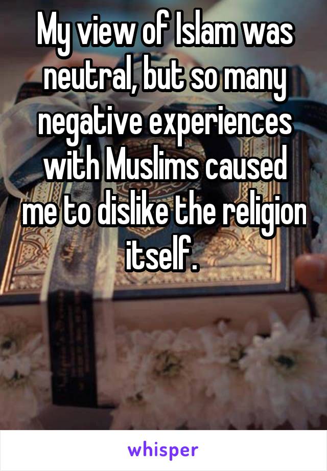 My view of Islam was neutral, but so many negative experiences with Muslims caused me to dislike the religion itself. 



