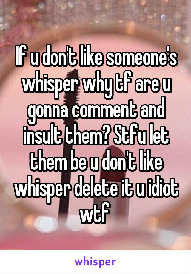 If u don't like someone's whisper why tf are u gonna comment and insult them? Stfu let them be u don't like whisper delete it u idiot wtf 