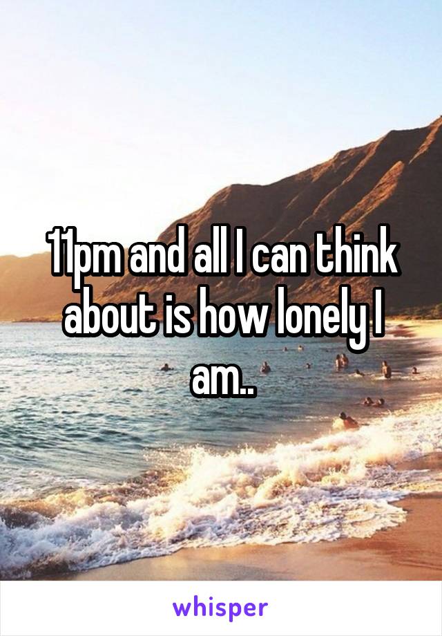 11pm and all I can think about is how lonely I am..