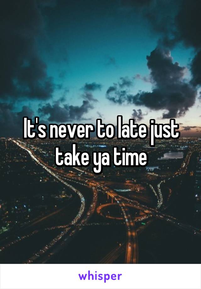 It's never to late just take ya time