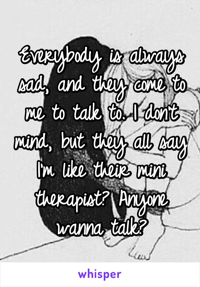 Everybody is always sad, and they come to me to talk to. I don't mind, but they all say I'm like their mini therapist? Anyone wanna talk?