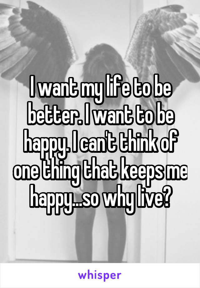 I want my life to be better. I want to be happy. I can't think of one thing that keeps me happy...so why live?