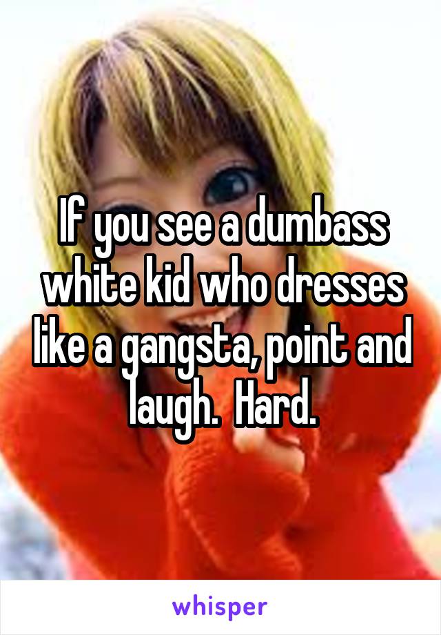 If you see a dumbass white kid who dresses like a gangsta, point and laugh.  Hard.