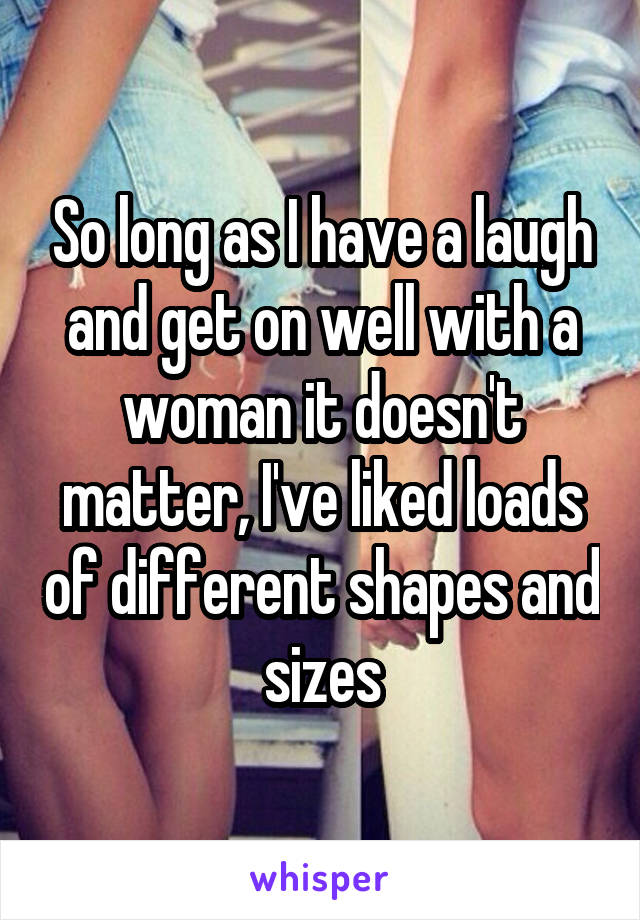 So long as I have a laugh and get on well with a woman it doesn't matter, I've liked loads of different shapes and sizes